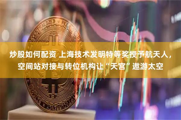 炒股如何配资 上海技术发明特等奖授予航天人，空间站对接与转位机构让“天宫”遨游太空