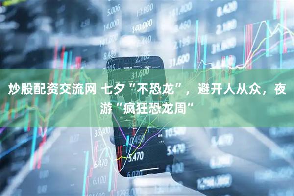 炒股配资交流网 七夕“不恐龙”，避开人从众，夜游“疯狂恐龙周”