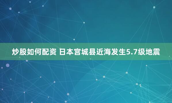炒股如何配资 日本宫城县近海发生5.7级地震