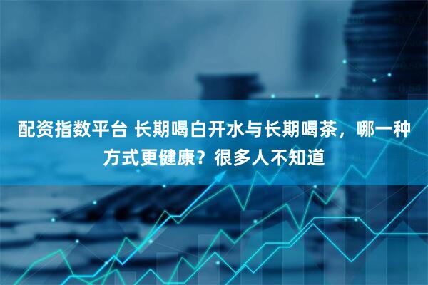 配资指数平台 长期喝白开水与长期喝茶，哪一种方式更健康？很多人不知道