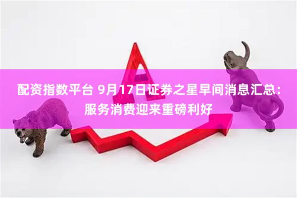 配资指数平台 9月17日证券之星早间消息汇总：服务消费迎来重磅利好