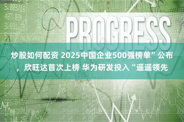 炒股如何配资 2025中国企业500强榜单”公布，欣旺达首次上榜 华为研发投入“遥遥领先