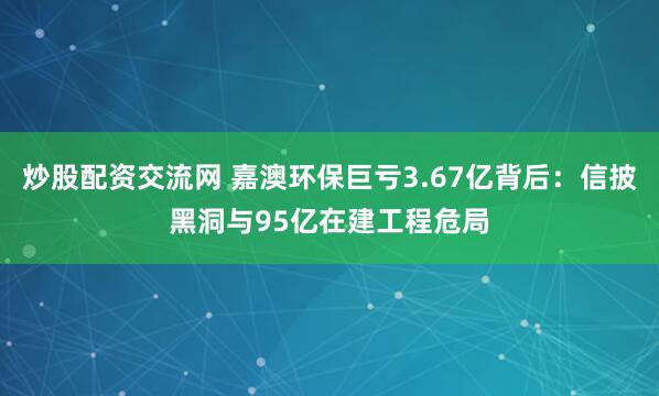 炒股配资交流网 嘉澳环保巨亏3.67亿背后：信披黑洞与95亿在建工程危局