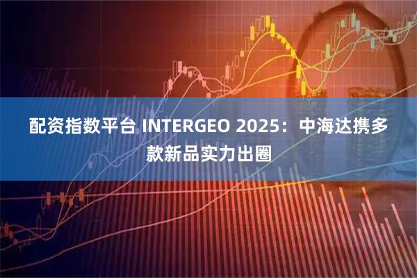 配资指数平台 INTERGEO 2025：中海达携多款新品实力出圈