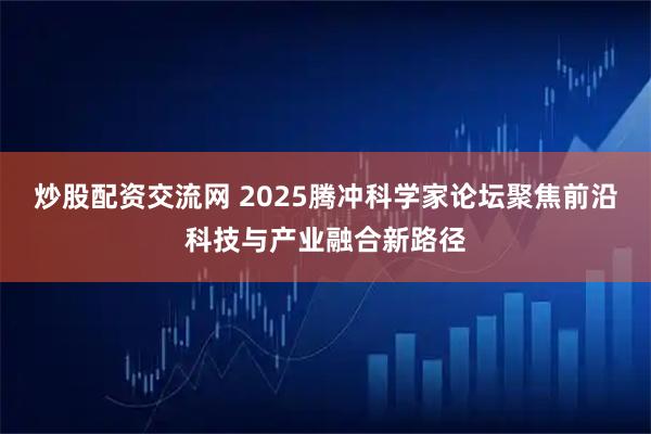 炒股配资交流网 2025腾冲科学家论坛聚焦前沿科技与产业融合新路径