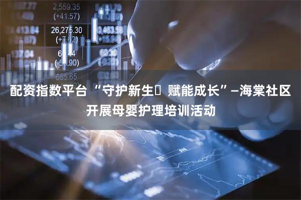 配资指数平台 “守护新生・赋能成长”—海棠社区开展母婴护理培训活动