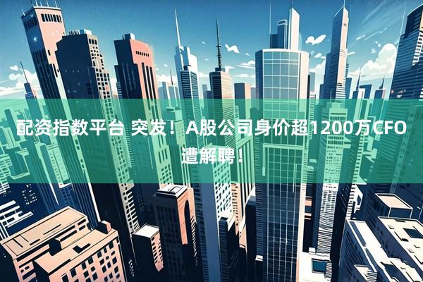 配资指数平台 突发！A股公司身价超1200万CFO遭解聘！