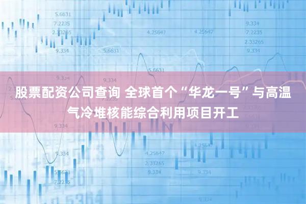 股票配资公司查询 全球首个“华龙一号”与高温气冷堆核能综合利用项目开工