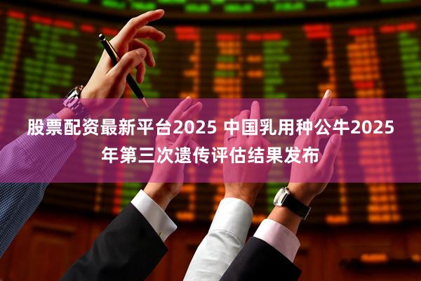 股票配资最新平台2025 中国乳用种公牛2025年第三次遗传评估结果发布