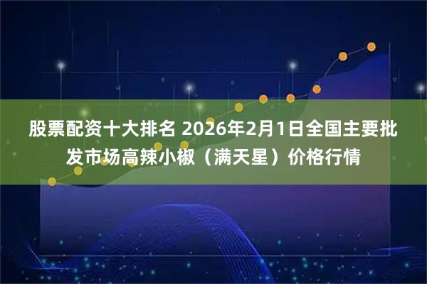 股票配资十大排名 2026年2月1日全国主要批发市场高辣小椒（满天星）价格行情