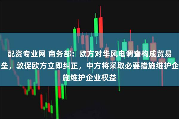 配资专业网 商务部：欧方对华风电调查构成贸易投资壁垒，敦促欧方立即纠正，中方将采取必要措施维护企业权益