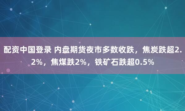 配资中国登录 内盘期货夜市多数收跌，焦炭跌超2.2%，焦煤跌2%，铁矿石跌超0.5%