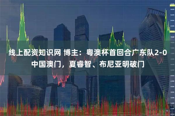 线上配资知识网 博主：粤澳杯首回合广东队2-0中国澳门，夏睿智、布尼亚明破门
