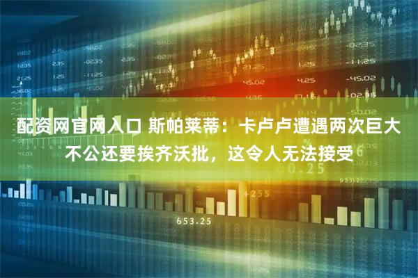 配资网官网入口 斯帕莱蒂：卡卢卢遭遇两次巨大不公还要挨齐沃批，这令人无法接受