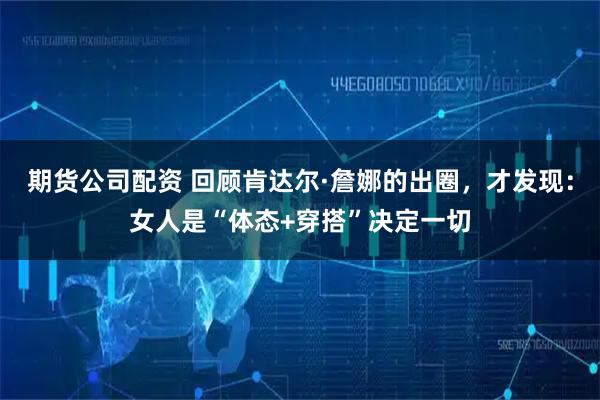 期货公司配资 回顾肯达尔·詹娜的出圈，才发现：女人是“体态+穿搭”决定一切