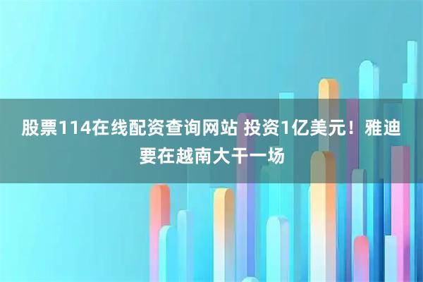 股票114在线配资查询网站 投资1亿美元！雅迪要在越南大干一场