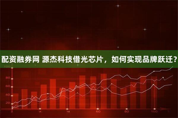 配资融券网 源杰科技借光芯片，如何实现品牌跃迁？